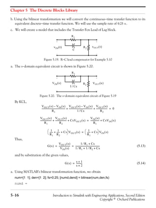 Chapter 5 The Discrete Blocks Library
5−16 Introduction to Simulink with Engineering Applications, Second Edition
Copyright © Orchard Publications
b. Using the bilinear transformation we will convert the continuous−time transfer function to its
equivalent discrete−time transfer function. We will use the sample rate of .
c. We will create a model that includes the Transfer Fcn Lead of Lag block.
Figure 5.19. R−C lead compensator for Example 5.10
a. The s−domain equivalent circuit is shown in Figure 5.20.
Figure 5.20. The s−domain equivalent circuit of Figure 5.19
By KCL,
Thus,
(5.13)
and by substitution of the given values,
(5.14)
a. Using MATLAB’s bilinear transformation function, we obtain
num=[1 1]; den=[1 2]; fs=0.25; [numd,dend] = bilinear(num,den,fs)
numd =
0.25 s
R1
R2
C
vOUT t( )vIN t( )
R1
R2
1 Cs⁄
VOUT s( )VIN s( )
VOUT s( ) VIN s( )–
R1
--------------------------------------------
VOUT s( ) VIN s( )–
1 Cs⁄
--------------------------------------------
VOUT s( )
R2
---------------------+ + 0=
VOUT s( )
R1
---------------------
VOUT s( )
R2
--------------------- CsVOUT s( )+ +
VIN s( )
R1
----------------- CsVIN s( )+=
1
R1
------ 1
R2
------ Cs+ +
⎝ ⎠
⎛ ⎞ VOUT s( ) 1
R1
------ Cs+
⎝ ⎠
⎛ ⎞ VIN s( )=
G s( )
VOUT s( )
VIN s( )
---------------------
1 R1⁄ Cs+
1 R1⁄ 1 R2⁄ Cs+ +
----------------------------------------------= =
G s( )
s 1+
s 2+
-----------=
 