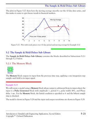 Introduction to Simulink with Engineering Applications, Second Edition 5−21
Copyright © Orchard Publications
The Sample & Hold Delays Sub−Library
The plots in Figure 5.27 show how the moving average smooths out the 10-day data series, and
this makes it easier to spot future trends in financial markets.
Figure 5.27. Plot with stock prices over 10-day period and moving average for Example 5.12
5.2 The Sample & Hold Delays Sub−Library
The Sample & Hold Delays Sub−Library contains the blocks described in Subsections 5.2.1
through 5.2.3 below.
5.2.1 The Memory Block
The Memory block outputs its input from the previous time step, applying a one integration step
sample−and−hold to its input signal.
Example 5.13
We will create a model using a Memory block whose output is subtracted from its input where the
input is a Pulse Generator block with amplitude , period , pulse width , and Phase
delay . For the Memory block, the Initial condition is specified as and the Inherit sample
time is checked.
The model is shown in Figure 5.28 and the input and output waveforms are shown in Figure 5.29.
1 2 3 4 5 6 7 8 9 10
76
78
80
82
84
86
88
90
Price over 10-day period
Moving Average
1 5 s 50%
1 sec 0
 