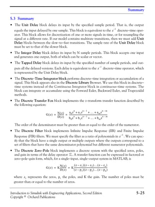Introduction to Simulink with Engineering Applications, Second Edition 5−25
Copyright © Orchard Publications
Summary
5.3 Summary
• The Unit Delay block delays its input by the specified sample period. That is, the output
equals the input delayed by one sample. This block is equivalent to the discrete−time oper-
ator. This block allows for discretization of one or more signals in time, or for resampling the
signal at a different rate. If our model contains multirate transitions, then we must add Unit
Delay blocks between the slow−to−fast transitions. The sample rate of the Unit Delay block
must be set to that of the slower block.
• The Integer Delay block delays its input by N sample periods. This block accepts one input
and generates one output, both of which can be scalar or vector.
• The Tapped Delay block delays its input by the specified number of sample periods, and out-
puts all the delayed versions. Each delay is equivalent to the discrete−time operator, which
is represented by the Unit Delay block.
• The Discrete−Time Integrator block performs discrete−time integration or accumulation of a
signal. This block appears also in the Discrete Library Browser. We use this block in discrete−
time systems instead of the Continuous Integrator block in continuous−time systems. The
block can integrate or accumulate using the Forward Euler, Backward Euler, and Trapezoidal
methods.
• The Discrete Transfer Fcn block implements the z−transform transfer function described by
the following equation:
The order of the denominator must be greater than or equal to the order of the numerator.
• The Discrete Filter block implements Infinite Impulse Response (IIR) and Finite Impulse
Response (FIR) filters. We must specify the filter as a ratio of polynomials in . We can spec-
ify that the block have a single output or multiple outputs where the outputs correspond to a
set of filters that have the same denominator polynomial but different numerator polynomials.
• The Discrete Zero−Pole block implements a discrete system with the specified zeros, poles,
and gain in terms of the delay operator Z. A transfer function can be expressed in factored or
zero−pole−gain form, which, for a single−input, single−output system in MATLAB, is
where represents the zeros, the poles, and K the gain. The number of poles must be
greater than or equal to the number of zeros.
z
1–
z
1–
G z( ) N z( )
D z( )
------------
a0z
n
a1z
n 1–
… amz
n m–
+ + +
b0z
n
b1z
n 1–
… bmz
n m–
+ + +
-------------------------------------------------------------------------= =
z
1–
G z( ) K
N z( )
D z( )
------------ K
z z1–( ) z z2–( )… z zn–( )
z p1–( ) z p2–( )… z pn–( )
---------------------------------------------------------------= =
zi pi
 