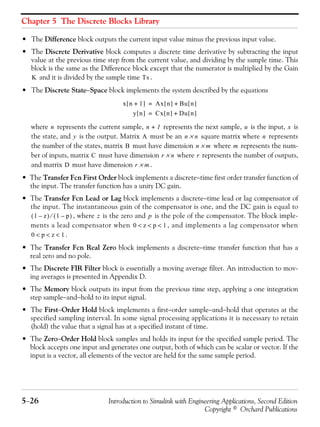 Chapter 5 The Discrete Blocks Library
5−26 Introduction to Simulink with Engineering Applications, Second Edition
Copyright © Orchard Publications
• The Difference block outputs the current input value minus the previous input value.
• The Discrete Derivative block computes a discrete time derivative by subtracting the input
value at the previous time step from the current value, and dividing by the sample time. This
block is the same as the Difference block except that the numerator is multiplied by the Gain
and it is divided by the sample time .
• The Discrete State−Space block implements the system described by the equations
where represents the current sample, represents the next sample, is the input, is
the state, and is the output. Matrix must be an square matrix where represents
the number of the states, matrix must have dimension where represents the num-
ber of inputs, matrix must have dimension where represents the number of outputs,
and matrix must have dimension .
• The Transfer Fcn First Order block implements a discrete−time first order transfer function of
the input. The transfer function has a unity DC gain.
• The Transfer Fcn Lead or Lag block implements a discrete−time lead or lag compensator of
the input. The instantaneous gain of the compensator is one, and the DC gain is equal to
, where is the zero and is the pole of the compensator. The block imple-
ments a lead compensator when , and implements a lag compensator when
.
• The Transfer Fcn Real Zero block implements a discrete−time transfer function that has a
real zero and no pole.
• The Discrete FIR Filter block is essentially a moving average filter. An introduction to mov-
ing averages is presented in Appendix D.
• The Memory block outputs its input from the previous time step, applying a one integration
step sample−and−hold to its input signal.
• The First−Order Hold block implements a first−order sample−and−hold that operates at the
specified sampling interval. In some signal processing applications it is necessary to retain
(hold) the value that a signal has at a specified instant of time.
• The Zero−Order Hold block samples and holds its input for the specified sample period. The
block accepts one input and generates one output, both of which can be scalar or vector. If the
input is a vector, all elements of the vector are held for the same sample period.
K Ts
x n 1+[ ] Ax n[ ] Bu n[ ]+=
y n[ ] Cx n[ ] Du n[ ]+=
n n 1+ u x
y A n n× n
B n m× m
C r n× r
D r m×
1 z–( ) 1 p–( )⁄ z p
0 z p 1< < <
0 p z 1< < <
 