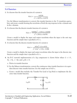 Introduction to Simulink with Engineering Applications, Second Edition 5−27
Copyright © Orchard Publications
Exercises
5.4 Exercises
1. It is known that the transfer function of a system is
Use the bilinear transformation to convert this transfer function to the Z−transform equiva-
lent, and create a model showing the waveforms of both the step response in the s−domain and
in the z−domain.
2. It is known that the discrete transfer function of a system is
Create a model to display the input and output waveforms when the input is the unit step
function and the sample time is specified as .
3. It is known that the discrete transfer function of a system is
Create a model to display the input and output waveforms when the input is the discrete sine
function and the sample time is specified as .
4. An R−C network implementation of a lag compensator is shown below where ,
, and .
a. Derive its transfer function
b. Use the bilinear transformation, convert the continuous−time transfer function to its equiv-
alent discrete−time transfer function. Use the sample rate of .
c. Create a model that includes the Transfer Fcn Lead or Lag block to implement the dis-
crete−time transfer function.
G s( )
0.5279
s
2
1.0275s 0.5279+ +
-----------------------------------------------------=
G z( ) 0.8394z
2
1.5511z 0.8394+–
z
2
1.5511– z 0.6791+
----------------------------------------------------------------------=
0.1 s
G z( )
0.2 z
2
1.1– z 0.3+( )
z
3
2.4– z
2
1.91z 0.504–+
-------------------------------------------------------------=
0.1 s
C 1 F=
R1 R2 1 Ω= = vC 0( ) 0=
0.25 s
R1
R2
C
vOUT t( )vIN t( )
 