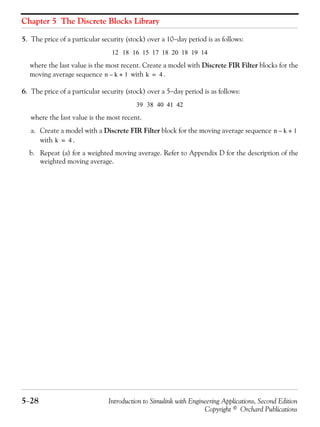 Chapter 5 The Discrete Blocks Library
5−28 Introduction to Simulink with Engineering Applications, Second Edition
Copyright © Orchard Publications
5. The price of a particular security (stock) over a 10−day period is as follows:
where the last value is the most recent. Create a model with Discrete FIR Filter blocks for the
moving average sequence with .
6. The price of a particular security (stock) over a 5−day period is as follows:
where the last value is the most recent.
a. Create a model with a Discrete FIR Filter block for the moving average sequence
with .
b. Repeat (a) for a weighted moving average. Refer to Appendix D for the description of the
weighted moving average.
12 18 16 15 17 18 20 18 19 14
n k– 1+ k 4=
39 38 40 41 42
n k– 1+
k 4=
 