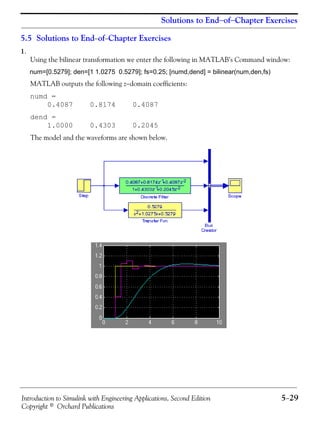 Introduction to Simulink with Engineering Applications, Second Edition 5−29
Copyright © Orchard Publications
Solutions to End−of−Chapter Exercises
5.5 Solutions to End−of−Chapter Exercises
1.
Using the bilinear transformation we enter the following in MATLAB’s Command window:
num=[0.5279]; den=[1 1.0275 0.5279]; fs=0.25; [numd,dend] = bilinear(num,den,fs)
MATLAB outputs the following z−domain coefficients:
numd =
0.4087 0.8174 0.4087
dend =
1.0000 0.4303 0.2045
The model and the waveforms are shown below.
 