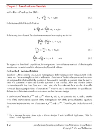 Chapter 1 Introduction to Simulink
1−2 Introduction to Simulink with Engineering Applications, Second Edition
Copyright © Orchard Publications
and by Kirchoff’s voltage law (KVL),
(1.2)
Substitution of (1.1) into (1.2) yields
(1.3)
Substituting the values of the circuit constants and rearranging we obtain:
(1.4)
(1.5)
To appreciate Simulink’s capabilities, for comparison, three different methods of obtaining the
solution are presented, and the solution using Simulink follows.
First Method − Assumed Solution
Equation (1.5) is a second−order, non−homogeneous differential equation with constant coeffi-
cients, and thus the complete solution will consist of the sum of the forced response and the natu-
ral response. It is obvious that the solution of this equation cannot be a constant since the deriva-
tives of a constant are zero and thus the equation is not satisfied. Also, the solution cannot
contain sinusoidal functions (sine and cosine) since the derivatives of these are also sinusoids.
However, decaying exponentials of the form where and are constants, are possible can-
didates since their derivatives have the same form but alternate in sign.
It can be shown* that if and where and are constants and and are the
roots of the characteristic equation of the homogeneous part of the given differential equation,
the natural response is the sum of the terms and . Therefore, the total solution will
be
* For a thorough discussion, please refer to Circuit Analysis II with MATLAB Applications, ISBN 0−
9709511−5−9, Appendix B.
RiL L
diL
dt
------- vC+ + u0 t( )=
RC
dvC
dt
--------- LC
d
2
vC
dt
2
----------- vC+ + u0 t( )=
1
3
---
d
2
vC
dt
2
----------- 4
3
---
dvC
dt
--------- vC+ + u0 t( )=
d
2
vC
dt
2
----------- 4
dvC
dt
--------- 3vC+ + 3u0 t( )=
d
2
vC
dt
2
----------- 4
dvC
dt
--------- 3vC+ + 3= t 0>
ke
at–
k a
k1e
s1t–
k2e
s2t–
k1 k2 s1 s2
k1e
s1t–
k2e
s2t–
 