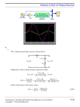 Introduction to Simulink with Engineering Applications, Second Edition 5−31
Copyright © Orchard Publications
Solutions to End−of−Chapter Exercises
4.
a.
The s−domain equivalent circuit is shown below.
Application of the voltage division expression yields,
and by substitution of the given values,
(5.16)
R1
R2
VOUT s( )VIN s( )
1 Cs⁄
VOUT s( )
1 Cs⁄ R2+
R1 1 Cs⁄ R2+ +
--------------------------------------- VIN s( )⋅=
G s( )
VOUT s( )
VIN s( )
---------------------
1 Cs⁄ R2+
R1 1 Cs⁄ R2+ +
---------------------------------------
R2Cs 1+
R1 R2+( )Cs 1+
----------------------------------------= = =
G s( )
s 1+
2s 1+
---------------
0.5 s 1+( )
s 0.5+( )
------------------------= =
 