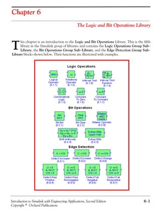 Introduction to Simulink with Engineering Applications, Second Edition 6−1
Copyright © Orchard Publications
Chapter 6
The Logic and Bit Operations Library
his chapter is an introduction to the Logic and Bit Operations Library. This is the fifth
library in the Simulink group of libraries and contains the Logic Operations Group Sub−
Library, the Bit Operations Group Sub−Library, and the Edge Detection Group Sub−
Library blocks shown below. Their functions are illustrated with examples.
T
 