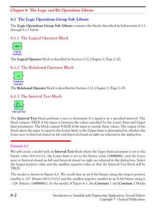 Chapter 6 The Logic and Bit Operations Library
6−2 Introduction to Simulink with Engineering Applications, Second Edition
Copyright © Orchard Publications
6.1 The Logic Operations Group Sub−Library
The Logic Operations Group Sub−Library contains the blocks described in Subsections 6.1.1
through 6.1.7 below.
6.1.1 The Logical Operator Block
The Logical Operator block is described in Section 2.12, Chapter 2, Page 2−20.
6.1.2 The Relational Operator Block
The Relational Operator block is described in Section 2.11, Chapter 2, Page 2−19.
6.1.3 The Interval Test Block
The Interval Test block performs a test to determine if a signal is in a specified interval. The
block outputs TRUE if the input is between the values specified by the Lower limit and Upper
limit parameters. The block outputs FALSE if the input is outside those values. The output of the
block when the input is equal to the Lower limit or the Upper limit is determined by whether the
boxes next to Interval closed on left and Interval closed on right are selected in the dialog box.
Example 6.1
We will create a model with an Interval Test block where the Upper limit parameter is set to the
binary value , the Lower limit is set to the binary value , and the boxes
next to Interval closed on left and Interval closed on right are selected in the dialog box. Select
the largest positive value and the smallest negative value so that the Interval Test block will be
TRUE.
The model is shown in Figure 6.1. We recall that in an 8−bit binary string the largest positive
number is (binary ) and the smallest negative number in an 8−bit binary string is
(binary ). In the model of Figure 6.1, the Constant 1 and Constant 2 blocks
01111111[ ] 10000000[ ]
127 01111111[ ]
128– 10000000[ ]
 