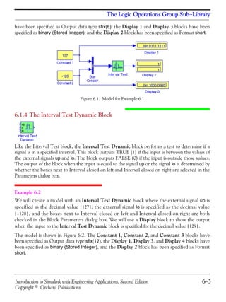 Introduction to Simulink with Engineering Applications, Second Edition 6−3
Copyright © Orchard Publications
The Logic Operations Group Sub−Library
have been specified as Output data type sfix(8), the Display 1 and Display 3 blocks have been
specified as binary (Stored Integer), and the Display 2 block has been specified as Format short.
Figure 6.1. Model for Example 6.1
6.1.4 The Interval Test Dynamic Block
Like the Interval Test block, the Interval Test Dynamic block performs a test to determine if a
signal is in a specified interval. This block outputs TRUE (1) if the input is between the values of
the external signals up and lo. The block outputs FALSE (0) if the input is outside those values.
The output of the block when the input is equal to the signal up or the signal lo is determined by
whether the boxes next to Interval closed on left and Interval closed on right are selected in the
Parameters dialog box.
Example 6.2
We will create a model with an Interval Test Dynamic block where the external signal up is
specified as the decimal value , the external signal lo is specified as the decimal value
, and the boxes next to Interval closed on left and Interval closed on right are both
checked in the Block Parameters dialog box. We will use a Display block to show the output
when the input to the Interval Test Dynamic block is specified for the decimal value .
The model is shown in Figure 6.2. The Constant 1, Constant 2, and Constant 3 blocks have
been specified as Output data type sfix(12), the Display 1, Display 3, and Display 4 blocks have
been specified as binary (Stored Integer), and the Display 2 block has been specified as Format
short.
127[ ]
128–[ ]
129[ ]
 