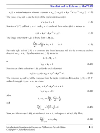 Introduction to Simulink with Engineering Applications, Second Edition 1−3
Copyright © Orchard Publications
Simulink and its Relation to MATLAB
(1.6)
The values of and are the roots of the characteristic equation
(1.7)
Solution of (1.7) yields of and and with these values (1.6) is written as
(1.8)
The forced component is found from (1.5), i.e.,
(1.9)
Since the right side of (1.9) is a constant, the forced response will also be a constant and we
denote it as . By substitution into (1.9) we obtain
or
(1.10)
Substitution of this value into (1.8), yields the total solution as
(1.11)
The constants and will be evaluated from the initial conditions. First, using
and evaluating (1.11) at , we obtain
(1.12)
Also,
and
(1.13)
Next, we differentiate (1.11), we evaluate it at , and equate it with (1.13). Thus,
(1.14)
vc t( ) natural response forced response+ vcn t( ) vcf t( )+ k1e
s1t–
k2e
s2t–
vcf t( )+ += = =
s1 s2
s
2
4s 3+ + 0=
s1 1–= s2 3–=
vc t( ) k1e
t–
k2e
3– t
vcf t( )+ +=
vcf t( )
d
2
vC
dt
2
----------- 4
dvC
dt
--------- 3vC+ + 3= t 0>
vCf k3=
0 0 3k3+ + 3=
vCf k3 1= =
vC t( ) vCn t( ) vCf+= k1e
t–
k2e
3– t
1+ +=
k1 k2 vC 0( ) 0.5 V=
t 0=
vC 0( ) k1e
0
k2e
0
1+ + 0.5= =
k1 k2+ 0.5–=
iL iC C
dvC
dt
---------= =
dvC
dt
---------
iL
C
----=,
dvC
dt
---------
t 0=
iL 0( )
C
------------
0
C
---- 0= = =
t 0=
dvC
dt
---------
t 0=
k1– 3k2–=
 