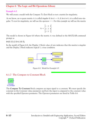 Chapter 6 The Logic and Bit Operations Library
6−10 Introduction to Simulink with Engineering Applications, Second Edition
Copyright © Orchard Publications
Example 6.5
We will create a model with the Compare To Zero block to test a matrix for singularity.
As we know, an n square matrix is called singular if ; if , it is called non−sin-
gular. To test for singularity, we will use the operator . For this example we will use the matrix
The model is shown in Figure 6.8 where the matrix was defined at the MATLAB command
prompt as
A=[1 2 3; 2 3 4; 3 5 7];
In the model of Figure 6.8, the Display 1 block value of zero indicates that the matrix is singular
and the Display 2 block indicates logical 1, a true condition.
Figure 6.8. Model for Example 6.5
6.1.7 The Compare to Constant Block
The Compare To Constant block compares an input signal to a constant. We must specify the
constant in the Constant value parameter and how the input is compared to the constant value
with the specified Operator parameter. The Operator parameters are listed in Table 6.4.
A detA 0= detA 0≠
= =
A
1 2 3
2 3 4
3 5 7
=
A
 