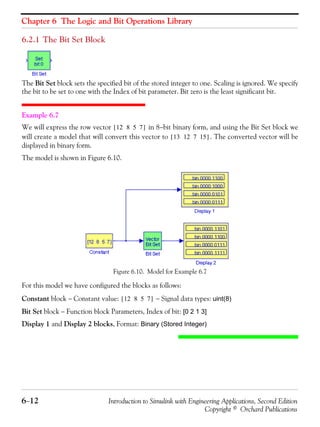 Chapter 6 The Logic and Bit Operations Library
6−12 Introduction to Simulink with Engineering Applications, Second Edition
Copyright © Orchard Publications
6.2.1 The Bit Set Block
The Bit Set block sets the specified bit of the stored integer to one. Scaling is ignored. We specify
the bit to be set to one with the Index of bit parameter. Bit zero is the least significant bit.
Example 6.7
We will express the row vector in 8−bit binary form, and using the Bit Set block we
will create a model that will convert this vector to . The converted vector will be
displayed in binary form.
The model is shown in Figure 6.10.
Figure 6.10. Model for Example 6.7
For this model we have configured the blocks as follows:
Constant block − Constant value: − Signal data types: uint(8)
Bit Set block − Function block Parameters, Index of bit: [0 2 1 3]
Display 1 and Display 2 blocks, Format: Binary (Stored Integer)
12 8 5 7[ ]
13 12 7 15[ ]
12 8 5 7[ ]
 