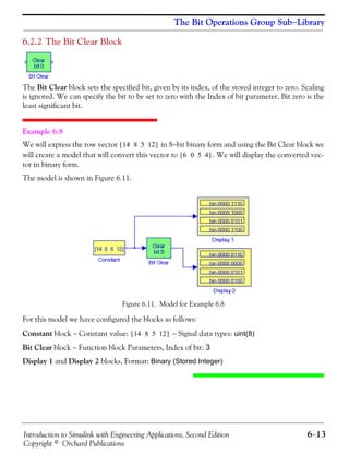 Introduction to Simulink with Engineering Applications, Second Edition 6−13
Copyright © Orchard Publications
The Bit Operations Group Sub−Library
6.2.2 The Bit Clear Block
The Bit Clear block sets the specified bit, given by its index, of the stored integer to zero. Scaling
is ignored. We can specify the bit to be set to zero with the Index of bit parameter. Bit zero is the
least significant bit.
Example 6.8
We will express the row vector in 8−bit binary form and using the Bit Clear block we
will create a model that will convert this vector to . We will display the converted vec-
tor in binary form.
The model is shown in Figure 6.11.
Figure 6.11. Model for Example 6.8
For this model we have configured the blocks as follows:
Constant block − Constant value: − Signal data types: uint(8)
Bit Clear block − Function block Parameters, Index of bit: 3
Display 1 and Display 2 blocks, Format: Binary (Stored Integer)
14 8 5 12[ ]
6 0 5 4[ ]
14 8 5 12[ ]
 