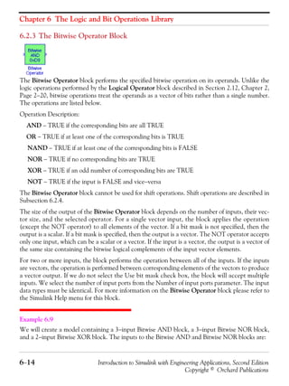 Chapter 6 The Logic and Bit Operations Library
6−14 Introduction to Simulink with Engineering Applications, Second Edition
Copyright © Orchard Publications
6.2.3 The Bitwise Operator Block
The Bitwise Operator block performs the specified bitwise operation on its operands. Unlike the
logic operations performed by the Logical Operator block described in Section 2.12, Chapter 2,
Page 2−20, bitwise operations treat the operands as a vector of bits rather than a single number.
The operations are listed below.
Operation Description:
AND − TRUE if the corresponding bits are all TRUE
OR − TRUE if at least one of the corresponding bits is TRUE
NAND − TRUE if at least one of the corresponding bits is FALSE
NOR − TRUE if no corresponding bits are TRUE
XOR − TRUE if an odd number of corresponding bits are TRUE
NOT − TRUE if the input is FALSE and vice−versa
The Bitwise Operator block cannot be used for shift operations. Shift operations are described in
Subsection 6.2.4.
The size of the output of the Bitwise Operator block depends on the number of inputs, their vec-
tor size, and the selected operator. For a single vector input, the block applies the operation
(except the NOT operator) to all elements of the vector. If a bit mask is not specified, then the
output is a scalar. If a bit mask is specified, then the output is a vector. The NOT operator accepts
only one input, which can be a scalar or a vector. If the input is a vector, the output is a vector of
the same size containing the bitwise logical complements of the input vector elements.
For two or more inputs, the block performs the operation between all of the inputs. If the inputs
are vectors, the operation is performed between corresponding elements of the vectors to produce
a vector output. If we do not select the Use bit mask check box, the block will accept multiple
inputs. We select the number of input ports from the Number of input ports parameter. The input
data types must be identical. For more information on the Bitwise Operator block please refer to
the Simulink Help menu for this block.
Example 6.9
We will create a model containing a 3−input Bitwise AND block, a 3−input Bitwise NOR block,
and a 2−input Bitwise XOR block. The inputs to the Bitwise AND and Bitwise NOR blocks are:
 