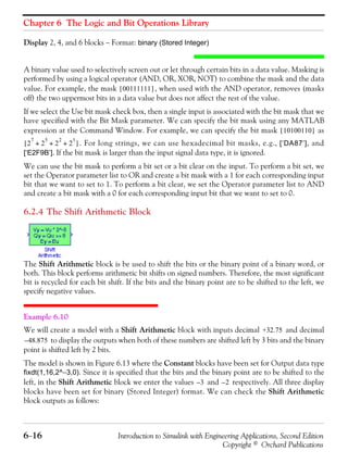 Chapter 6 The Logic and Bit Operations Library
6−16 Introduction to Simulink with Engineering Applications, Second Edition
Copyright © Orchard Publications
Display 2, 4, and 6 blocks − Format: binary (Stored Integer)
A binary value used to selectively screen out or let through certain bits in a data value. Masking is
performed by using a logical operator (AND, OR, XOR, NOT) to combine the mask and the data
value. For example, the mask , when used with the AND operator, removes (masks
off) the two uppermost bits in a data value but does not affect the rest of the value.
If we select the Use bit mask check box, then a single input is associated with the bit mask that we
have specified with the Bit Mask parameter. We can specify the bit mask using any MATLAB
expression at the Command Window. For example, we can specify the bit mask as
. For long strings, we can use hexadecimal bit masks, e.g., [‘DA87’], and
[‘E2F9B’]. If the bit mask is larger than the input signal data type, it is ignored.
We can use the bit mask to perform a bit set or a bit clear on the input. To perform a bit set, we
set the Operator parameter list to OR and create a bit mask with a 1 for each corresponding input
bit that we want to set to 1. To perform a bit clear, we set the Operator parameter list to AND
and create a bit mask with a 0 for each corresponding input bit that we want to set to 0.
6.2.4 The Shift Arithmetic Block
The Shift Arithmetic block is be used to shift the bits or the binary point of a binary word, or
both. This block performs arithmetic bit shifts on signed numbers. Therefore, the most significant
bit is recycled for each bit shift. If the bits and the binary point are to be shifted to the left, we
specify negative values.
Example 6.10
We will create a model with a Shift Arithmetic block with inputs decimal and decimal
to display the outputs when both of these numbers are shifted left by 3 bits and the binary
point is shifted left by 2 bits.
The model is shown in Figure 6.13 where the Constant blocks have been set for Output data type
fixdt(1,16,2^−3,0). Since it is specified that the bits and the binary point are to be shifted to the
left, in the Shift Arithmetic block we enter the values and respectively. All three display
blocks have been set for binary (Stored Integer) format. We can check the Shift Arithmetic
block outputs as follows:
00111111[ ]
10100110[ ]
2
7
2
5
2
2
2
1
+ + +[ ]
+32.75
48.875–
3– 2–
 