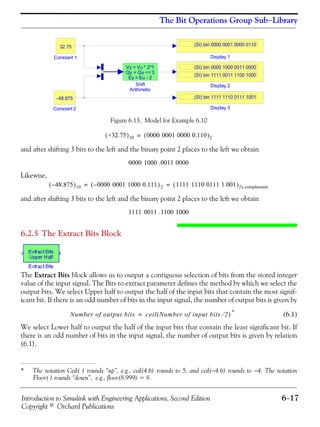 Introduction to Simulink with Engineering Applications, Second Edition 6−17
Copyright © Orchard Publications
The Bit Operations Group Sub−Library
Figure 6.13. Model for Example 6.10
and after shifting 3 bits to the left and the binary point 2 places to the left we obtain
Likewise,
and after shifting 3 bits to the left and the binary point 2 places to the left we obtain
6.2.5 The Extract Bits Block
The Extract Bits block allows us to output a contiguous selection of bits from the stored integer
value of the input signal. The Bits to extract parameter defines the method by which we select the
output bits. We select Upper half to output the half of the input bits that contain the most signif-
icant bit. If there is an odd number of bits in the input signal, the number of output bits is given by
* (6.1)
We select Lower half to output the half of the input bits that contain the least significant bit. If
there is an odd number of bits in the input signal, the number of output bits is given by relation
(6.1).
* The notation Ceil( ) rounds “up”, e.g., ceil(4.6) rounds to 5, and ceil(−4.6) rounds to −4. The notation
Floor( ) rounds “down”, e.g., floor(8.999) = 8.
Shift
Arithmetic
Vy = Vu * 2^1
Qy = Qu <<3
Ey = Eu - 2
Display 3
(SI) bin 1111 1110 0111 1001
Display 2
(SI) bin 0000 1000 0011 0000
(SI) bin 1111 0011 1100 1000
Display 1
(SI) bin 0000 0001 0000 0110
Constant 2
-48.875
Constant 1
32.75
+32.75( )10 0000 0001 0000 0.110( )2=
0000 1000 .0011 0000
48.875–( )10 0000 0001 1000 0.111–( )2 1111 1110 0111 1.001( )2s complement= =
1111 0011 .1100 1000
Number of output bits ceil Number of input bits 2⁄( )=
 