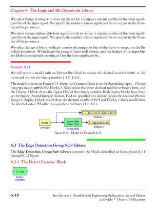 Chapter 6 The Logic and Bit Operations Library
6−18 Introduction to Simulink with Engineering Applications, Second Edition
Copyright © Orchard Publications
We select Range starting with most significant bit to output a certain number of the most signifi-
cant bits of the input signal. We specify the number of most significant bits to output in the Num-
ber of bits parameter.
We select Range ending with least significant bit to output a certain number of the least signifi-
cant bits of the input signal. We specify the number of least significant bits to output in the Num-
ber of bits parameter.
We select Range of bits to indicate a series of contiguous bits of the input to output in the Bit
indices parameter. We indicate the range in [start end] format, and the indices of the input bits
are labeled contiguously starting at 0 for the least significant bit.
Example 6.11
We will create a model with an Extract Bits block to accept the decimal number as the
input and outputs the binary number .
The model is shown in Figure 6.14 where the Constant block is set for Signal data types − Output
data type mode: uint16, the Display 1 block shows the given decimal number in binary form, and
the Display 2 block shows the Upper Half of that binary number. Both display blocks have been
set for binary (Stored Integer) format. Had we specified the display blocks for decimal (Stored
Integer), Display 1 block would show the decimal number 65403 and Display 2 block would show
the decimal value 255 which is equivalent to binary 1111 1111.
Figure 6.14. Model for Example 6.11
6.3 The Edge Detection Group Sub−Library
The Edge Detection Group Sub−Library contains the blocks described in Subsections 6.3.1
through 6.3.7 below.
6.3.1 The Detect Increase Block
65403
1111 1111[ ]
 