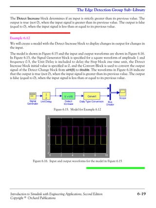 Introduction to Simulink with Engineering Applications, Second Edition 6−19
Copyright © Orchard Publications
The Edge Detection Group Sub−Library
The Detect Increase block determines if an input is strictly greater than its previous value. The
output is true (not 0), when the input signal is greater than its previous value. The output is false
(equal to 0), when the input signal is less than or equal to its previous value.
Example 6.12
We will create a model with the Detect Increase block to display changes in output for changes in
the input.
The model is shown in Figure 6.15 and the input and output waveforms are shown in Figure 6.16.
In Figure 6.15, the Signal Generator block is specified for a square waveform of amplitude 1 and
frequency 0.5, the Unit Delay is included to delay the Step block one time unit, the Detect
Increase block initial value is specified as 0, and the Convert Block is used to convert the output
signal of the Detect Change block from uint(8) to double. The waveforms in Figure 6.16 indicate
that the output is true (not 0), when the input signal is greater than its previous value. The output
is false (equal to 0), when the input signal is less than or equal to its previous value.
Figure 6.15. Model for Example 6.12
Figure 6.16. Input and output waveforms for the model in Figure 6.15
 