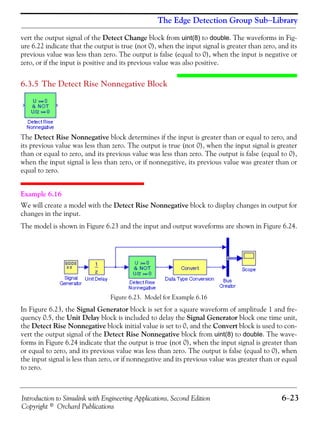 Introduction to Simulink with Engineering Applications, Second Edition 6−23
Copyright © Orchard Publications
The Edge Detection Group Sub−Library
vert the output signal of the Detect Change block from uint(8) to double. The waveforms in Fig-
ure 6.22 indicate that the output is true (not 0), when the input signal is greater than zero, and its
previous value was less than zero. The output is false (equal to 0), when the input is negative or
zero, or if the input is positive and its previous value was also positive.
6.3.5 The Detect Rise Nonnegative Block
The Detect Rise Nonnegative block determines if the input is greater than or equal to zero, and
its previous value was less than zero. The output is true (not 0), when the input signal is greater
than or equal to zero, and its previous value was less than zero. The output is false (equal to 0),
when the input signal is less than zero, or if nonnegative, its previous value was greater than or
equal to zero.
Example 6.16
We will create a model with the Detect Rise Nonnegative block to display changes in output for
changes in the input.
The model is shown in Figure 6.23 and the input and output waveforms are shown in Figure 6.24.
Figure 6.23. Model for Example 6.16
In Figure 6.23, the Signal Generator block is set for a square waveform of amplitude 1 and fre-
quency 0.5, the Unit Delay block is included to delay the Signal Generator block one time unit,
the Detect Rise Nonnegative block initial value is set to 0, and the Convert block is used to con-
vert the output signal of the Detect Rise Nonnegative block from uint(8) to double. The wave-
forms in Figure 6.24 indicate that the output is true (not 0), when the input signal is greater than
or equal to zero, and its previous value was less than zero. The output is false (equal to 0), when
the input signal is less than zero, or if nonnegative and its previous value was greater than or equal
to zero.
 