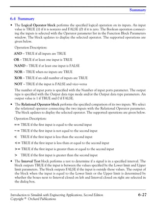 Introduction to Simulink with Engineering Applications, Second Edition 6−27
Copyright © Orchard Publications
Summary
6.4 Summary
• The Logical Operator block performs the specified logical operation on its inputs. An input
value is TRUE (1) if it is nonzero and FALSE (0) if it is zero. The Boolean operation connect-
ing the inputs is selected with the Operator parameter list in the Function Block Parameters
window. The block updates to display the selected operator. The supported operations are
given below.
Operation Description:
AND − TRUE if all inputs are TRUE
OR − TRUE if at least one input is TRUE
NAND − TRUE if at least one input is FALSE
NOR − TRUE when no inputs are TRUE
XOR − TRUE if an odd number of inputs are TRUE
NOT − TRUE if the input is FALSE and vice−versa
The number of input ports is specified with the Number of input ports parameter. The output
type is specified with the Output data type mode and/or the Output data type parameters. An
output value is 1 if TRUE and 0 if FALSE.
• The Relational Operator block performs the specified comparison of its two inputs. We select
the relational operator connecting the two inputs with the Relational Operator parameter.
The block updates to display the selected operator. The supported operations are given below.
Operation Description:
== TRUE if the first input is equal to the second input
~= TRUE if the first input is not equal to the second input
< TRUE if the first input is less than the second input
<= TRUE if the first input is less than or equal to the second input
>= TRUE if the first input is greater than or equal to the second input
> TRUE if the first input is greater than the second input
• The Interval Test block performs a test to determine if a signal is in a specified interval. The
block outputs TRUE if the input is between the values specified by the Lower limit and Upper
limit parameters. The block outputs FALSE if the input is outside those values. The output of
the block when the input is equal to the Lower limit or the Upper limit is determined by
whether the boxes next to Interval closed on left and Interval closed on right are selected in
the dialog box.
 
