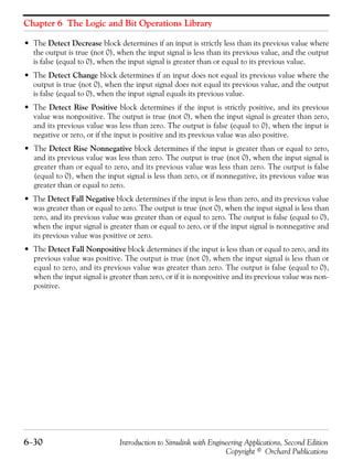 Chapter 6 The Logic and Bit Operations Library
6−30 Introduction to Simulink with Engineering Applications, Second Edition
Copyright © Orchard Publications
• The Detect Decrease block determines if an input is strictly less than its previous value where
the output is true (not 0), when the input signal is less than its previous value, and the output
is false (equal to 0), when the input signal is greater than or equal to its previous value.
• The Detect Change block determines if an input does not equal its previous value where the
output is true (not 0), when the input signal does not equal its previous value, and the output
is false (equal to 0), when the input signal equals its previous value.
• The Detect Rise Positive block determines if the input is strictly positive, and its previous
value was nonpositive. The output is true (not 0), when the input signal is greater than zero,
and its previous value was less than zero. The output is false (equal to 0), when the input is
negative or zero, or if the input is positive and its previous value was also positive.
• The Detect Rise Nonnegative block determines if the input is greater than or equal to zero,
and its previous value was less than zero. The output is true (not 0), when the input signal is
greater than or equal to zero, and its previous value was less than zero. The output is false
(equal to 0), when the input signal is less than zero, or if nonnegative, its previous value was
greater than or equal to zero.
• The Detect Fall Negative block determines if the input is less than zero, and its previous value
was greater than or equal to zero. The output is true (not 0), when the input signal is less than
zero, and its previous value was greater than or equal to zero. The output is false (equal to 0),
when the input signal is greater than or equal to zero, or if the input signal is nonnegative and
its previous value was positive or zero.
• The Detect Fall Nonpositive block determines if the input is less than or equal to zero, and its
previous value was positive. The output is true (not 0), when the input signal is less than or
equal to zero, and its previous value was greater than zero. The output is false (equal to 0),
when the input signal is greater than zero, or if it is nonpositive and its previous value was non-
positive.
 