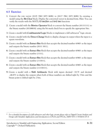 Introduction to Simulink with Engineering Applications, Second Edition 6−31
Copyright © Orchard Publications
Exercises
6.5 Exercises
1. Convert the row vector to by creating a
model using the Bit Clear block. Display the converted vector in decimal form. Hint: You can
verify the results with the MATLAB dec2bin and bin2 dec functions
2. Create a model with the Bitwise Operator block to convert the binary number to
the binary number using the bit mask check box to specify the appropriate bits.
3. Create a model with Combinatorial Logic blocks to implement a full subtractor* logic circuit.
4. Create a model with the Detect Change block to display changes in output when the input is a
square waveform.
5. Create a model with an Extract Bits block that accepts the decimal number as the input
and outputs the binary number .
6. Create a model with an Extract Bits block that accepts the decimal number as the input
and outputs the binary number .
7. Create a model with an Extract Bits block that accepts the decimal number as the input
and outputs the binary number .
8. Create a model with an Extract Bits block that accepts the decimal number as the input
and outputs the binary number .
9. Create a model with a Shift Arithmetic block with inputs decimal and decimal
to display the outputs when both of these numbers are shifted right by 3 bits and the
binary point is shifted right by 2 bits.
* For a detailed description of a full subtractor and other logic circuits please refer to Digital Circuit Analysis and
Design with Simulink Applications and Introduction to CPLDs and FPGAs, ISBN 978−1−934404−05−8
8125 5963 2473 8690[ ] 8117 5961 2472 8690[ ]
01111111[ ]
01100010[ ]
65403
0111 1011[ ]
65403
1111[ ]
65403
111011[ ]
65403
11110111[ ]
+32.75
48.875–
 