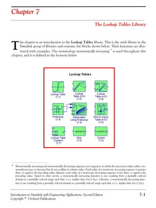 Introduction to Simulink with Engineering Applications, Second Edition 7−1
Copyright © Orchard Publications
Chapter 7
The Lookup Tables Library
his chapter is an introduction to the Lookup Tables library. This is the sixth library in the
Simulink group of libraries and contains the blocks shown below. Their functions are illus-
trated with examples. The terminology monotonically increasing * is used throughout this
chapter, and it is defined in the footnote below.
* Monotonically increasing and monotonically decreasing sequences are sequences in which the successive values either con-
sistently increase or decrease but do not oscillate in relative value. Each value of a monotonic increasing sequence is greater
than, or equal to the preceding value; likewise, each value of a monotonic decreasing sequence is less than, or equal to the
preceding value. Stated in other words, a monotonically increasing function is one resulting from a partially ordered
domain to a partially ordered range such that implies that . Likewise, a monotonically decreasing func-
tion is one resulting from a partially ordered domain to a partially ordered range such that implies that .
T
x y≤ f x( ) f y( )≤
x y≤ f x( ) f y( )≥
 