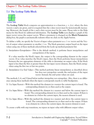 Chapter 7 The Lookup Tables Library
7−2 Introduction to Simulink with Engineering Applications, Second Edition
Copyright © Orchard Publications
7.1 The Lookup Table Block
The Lookup Table block computes an approximation to a function where the data
vectors x and y are given, and it is required that the x data vector must be monotonically increas-
ing. Moreover, the length of the x and y data vectors must be the same. Please refer to the Help
menu for this block for additional information. The Lookup Table icon displays a graph of the
input vector versus the output vector. When a parameter is changed on the Block Parameters
dialog box, the graph is automatically redrawn when we click on the Apply button.
To define a table, we specify the Vector of input values parameter as a vector and the Vec-
tor of output values parameter as another . The block generates output based on the input
values using one of these methods selected from the Look−up method parameter list:
1. Interpolation−Extrapolation—This is the default method; it performs linear interpolation and
extrapolation of the inputs.
If a value matches the block's input, the output is the corresponding element in the output
vector. If no value matches the block's input, then the block performs linear interpolation
between the two appropriate elements of the table to determine an output value. If the block
input is less than the first or greater than the last input vector element, then the block extrap-
olates using the first two or last two points.
2. Interpolation−Use End Values—This method performs linear interpolation as described above
but does not extrapolate outside the end points of the input
vector. Instead, the end−point values are used.
The methods 3, 4, and 5 listed below neither interpolate nor extrapolate. Also, there is no differ-
ence among these methods when the input x corresponds exactly to table breakpoints.
3. Use Input Nearest—With this method the element in x nearest the current input is found. The
corresponding element in y is then used as the output.
4. Use Input Below—With this method the element in x nearest and below the current input is
found. The corresponding element in y is then used as the output. If there is
no element in x below the current input, the nearest element is used.
5. Use Input Above—With this method the element in x nearest and above the current input is
found. The corresponding element in y is then used as the output. If there
is no element in x above the current input, the nearest element is used.
To create a table with step transitions, we repeat an input value with different output values.
y f x( )=
1 n×
1 n×
 