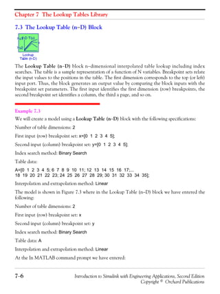 Chapter 7 The Lookup Tables Library
7−6 Introduction to Simulink with Engineering Applications, Second Edition
Copyright © Orchard Publications
7.3 The Lookup Table (n−D) Block
The Lookup Table (n−D) block n−dimensional interpolated table lookup including index
searches. The table is a sample representation of a function of N variables. Breakpoint sets relate
the input values to the positions in the table. The first dimension corresponds to the top (or left)
input port. Thus, the block generates an output value by comparing the block inputs with the
breakpoint set parameters. The first input identifies the first dimension (row) breakpoints, the
second breakpoint set identifies a column, the third a page, and so on.
Example 7.3
We will create a model using a Lookup Table (n−D) block with the following specifications:
Number of table dimensions: 2
First input (row) breakpoint set: x=[0 1 2 3 4 5];
Second input (column) breakpoint set: y=[0 1 2 3 4 5];
Index search method: Binary Search
Table data:
A=[0 1 2 3 4 5; 6 7 8 9 10 11; 12 13 14 15 16 17;...
18 19 20 21 22 23; 24 25 26 27 28 29; 30 31 32 33 34 35];
Interpolation and extrapolation method: Linear
The model is shown in Figure 7.3 where in the Lookup Table (n−D) block we have entered the
following:
Number of table dimensions: 2
First input (row) breakpoint set: x
Second input (column) breakpoint set: y
Index search method: Binary Search
Table data: A
Interpolation and extrapolation method: Linear
At the In MATLAB command prompt we have entered:
 