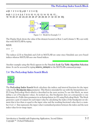 Introduction to Simulink with Engineering Applications, Second Edition 7−7
Copyright © Orchard Publications
The PreLookup Index Search Block
x=[0 1 2 3 4 5]; y=[0 1 2 3 4 5];
A=[0 1 2 3 4 5; 6 7 8 9 10 11; 12 13 14 15 16 17;...
18 19 20 21 22 23; 24 25 26 27 28 29; 30 31 32 33 34 35];
Figure 7.3. Model for Example 7.3
The Display block shows the value of the element located on Row 2 and Column 5. We can verify
that with MATLAB by typing
A(3,6)
ans =
17
The indices (2,5) in Simulink and (3,6) in MATLAB are same since Simulink uses zero−based
indices whereas MATLAB uses one−based indices.
Another example using this block appears in the Simulink Look Up Table Algorithm Selection
demo. It can be accessed by typing sldemo_tableplot at the MATLAB command prompt.
7.4 The PreLookup Index Search Block
The PreLookup Index Search block calculates the indices and interval fractions for the input
value in the Breakpoint data parameter. This block is intended for use with the Interpolation (n−
D) Using PreLookup block which is described in the next section.To use this block, we must
define a set of breakpoint values. In normal use, this breakpoint data set corresponds to one
dimension of a Table data parameter in an Interpolation (n−D) using PreLookup block. The block
generates a pair of outputs for each input value by calculating the index of the breakpoint set ele-
ment that is less than or equal to the input value and the resulting fractional value that is a num-
ber that represents the input value's normalized position between the index and the next
index value for in−range input.
0 f 1<≤
 