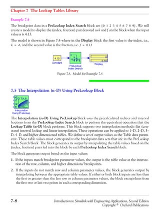 Chapter 7 The Lookup Tables Library
7−8 Introduction to Simulink with Engineering Applications, Second Edition
Copyright © Orchard Publications
Example 7.4
The breakpoint data in a PreLookup Index Search block are . We will
create a model to display the (index, fraction) pair denoted as k and f on the block when the input
value u is 4.13.
The model is shown in Figure 7.4 where in the Display block the first value is the index, i.e.,
, and the second value is the fraction, i.e.
Figure 7.4. Model for Example 7.4
7.5 The Interpolation (n−D) Using PreLookup Block
The Interpolation (n−D) Using PreLookup block uses the precalculated indices and interval
fractions from the PreLookup Index Search block to perform the equivalent operation that the
Lookup Table (n−D) block performs. This block supports two interpolation methods: flat (con-
stant) interval lookup and linear interpolation. These operations can be applied to 1−D, 2−D, 3−
D, 4−D, and higher dimensioned tables. We define a set of output values as the Table data param-
eter. These table values must correspond to the breakpoint data sets that are in the PreLookup
Index Search block. The block generates its output by interpolating the table values based on the
(index, fraction) pairs fed into the block by each PreLookup Index Search block.
The block generates output based on the input values:
1. If the inputs match breakpoint parameter values, the output is the table value at the intersec-
tion of the row, column, and higher dimensions' breakpoints.
2. If the inputs do not match row and column parameter values, the block generates output by
interpolating between the appropriate table values. If either or both block inputs are less than
the first or greater than the last row or column parameter values, the block extrapolates from
the first two or last two points in each corresponding dimension.
0 1 2 3 4 5 6 7 8 9[ ]
k 4= f 0.13=
 