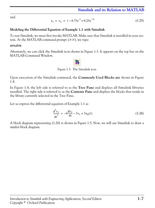 Introduction to Simulink with Engineering Applications, Second Edition 1−7
Copyright © Orchard Publications
Simulink and its Relation to MATLAB
and
(1.25)
Modeling the Differential Equation of Example 1.1 with Simulink
To run Simulink, we must first invoke MATLAB. Make sure that Simulink is installed in your sys-
tem. At the MATLAB command prompt (>>), we type:
simulink
Alternately, we can click the Simulink icon shown in Figure 1.3. It appears on the top bar on the
MATLAB Command Window.
Figure 1.3. The Simulink icon
Upon execution of the Simulink command, the Commonly Used Blocks are shown in Figure
1.4.
In Figure 1.4, the left side is referred to as the Tree Pane and displays all Simulink libraries
installed. The right side is referred to as the Contents Pane and displays the blocks that reside in
the library currently selected in the Tree Pane.
Let us express the differential equation of Example 1.1 as
(1.26)
A block diagram representing (1.26) is shown in Figure 1.5. Now, we will use Simulink to draw a
similar block diagram.
x2 vC 1 0.75e–
t–
0.25e
3t–
+= =
d
2
vC
dt
2
----------- 4
dvC
dt
--------- 3vC 3u0 t( )+––=
 