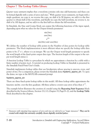 Chapter 7 The Lookup Tables Library
7−18 Introduction to Simulink with Engineering Applications, Second Edition
Copyright © Orchard Publications
Quarter−wave symmetry implies that a waveform contains only sine odd harmonics and these can
be formed digitally with a series of zeros and ones.* With quarter−wave symmetry, we begin with a
single quadrant, we copy it, we reverse the copy, we shift it by 90 degrees, we add it to the first
quarter to obtain half of the waveform, and finally we copy the half waveform, we reverse it, we
shift it by 180 degrees, and we add it to the first half too obtain the full waveform.
In Simulink, the Sine and Cosine block can output the following functions of the input signal,
depending upon what we select for the Output formula parameter:
We define the number of lookup table points in the Number of data points for lookup table
parameter. The block implementation is most efficient when we specify the lookup table data
points to be , where n is an integer. We use the Output word length parameter to specify
the word length of the fixed−point output data type. The fraction length of the output is the out-
put word length minus 2.
A function Lookup Table is a procedure by which we approximate a function by a table with a
finite number of points (x,y). A tutorial on producing Lookup Tables in Simulink is presented in
the Simulink Fixed Point User’s Guide.
Simulink implements lookup tables that use breakpoints whose spacing is uneven, even, and
power of two. For a comparison, please review the Simulink demo fxpdemo_approx_sin. To open
the demo, we type at the MATLAB command prompt
fxpdemo_approx_sin
There are three fixed−point lookup tables in this model. All three lookup tables approximate the
function over the first quadrant. All three achieve a worst−case error of less than .
The example below illustrates the creation of a model using the Repeating Stair Sequence block
described in the Sources Library, Section 15.2.13, Chapter 15, Page15−22, and the Lookup Table
block described in this chapter.
* Sinewaves with repeating long sequences of zeros and ones are referred to as “magic sinewaves”. They can be
created with simple but extremely carefully chosen digitally switched pulses.
2πx( )sin
2πx( )cos
e
iπx
2πx( ) and 2πx( )cossin
2
n
1+
2πxsin 2
8–
 