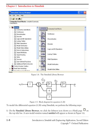Chapter 1 Introduction to Simulink
1−8 Introduction to Simulink with Engineering Applications, Second Edition
Copyright © Orchard Publications
Figure 1.4. The Simulink Library Browser
Figure 1.5. Block diagram for equation (1.26)
To model the differential equation (1.26) using Simulink, we perform the following steps:
1. On the Simulink Library Browser, we click the leftmost icon shown as a blank page on
the top title bar. A new model window named untitled will appear as shown in Figure 1.6.
3u0 t( ) Σ dt∫ dt∫
−4
−3
d
2
vC
dt
2
----------- dvC
dt
---------
vC
 