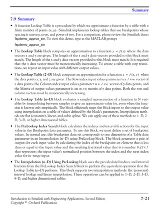 Introduction to Simulink with Engineering Applications, Second Edition 7−21
Copyright © Orchard Publications
Summary
7.9 Summary
• A function Lookup Table is a procedure by which we approximate a function by a table with a
finite number of points . Simulink implements lookup tables that use breakpoints whose
spacing is uneven, even, and power of two. For a comparison, please review the Simulink demo
fxpdemo_approx_sin. To view this demo, type at the MATLAB prompt
fxpdemo_approx_sin
• The Lookup Table block computes an approximation to a function where the data
vectors x and y are given. The length of the x and y data vectors provided to this block must
match. The length of the x and y data vectors provided to this block must match. It is required
that the x data vector must be monotonically increasing. To create a table with step transi-
tions, we repeat an input value with different output values.
• The Lookup Table (2−D) block computes an approximation for a function when
the data points x, y, and z are given. The Row index input values parameter is a vector of
x data points, the Column index input values parameter is a vector of y data points, and
the Matrix of output values parameter is an matrix of z data points. Both the row and
column vectors must be monotonically increasing.
• The Lookup Table (n−D) block evaluates a sampled representation of a function in N vari-
ables by interpolating between samples to give an approximate value for, even when the func-
tion is known only empirically. The block efficiently maps the block inputs to the output value
using interpolation on a table of values defined by the block's parameters. Interpolation meth-
ods are flat (constant), linear, and cubic spline. We can apply any of these methods to 1−D, 2−
D, 3−D, or higher dimensional tables.
• The PreLookup Index Search block calculates the indices and interval fractions for the input
value in the Breakpoint data parameter. To use this block, we must define a set of breakpoint
values. In normal use, this breakpoint data set corresponds to one dimension of a Table data
parameter in an Interpolation (n−D) using PreLookup block. The block generates a pair of
outputs for each input value by calculating the index of the breakpoint set element that is less
than or equal to the input value and the resulting fractional value that is a number
that represents the input value's normalized position between the index and the next index
value for in−range input.
• The Interpolation (n−D) Using PreLookup block uses the precalculated indices and interval
fractions from the PreLookup Index Search block to perform the equivalent operation that the
Lookup Table (n−D) performs. This block supports two interpolation methods: flat (constant)
interval lookup and linear interpolation. These operations can be applied to 1−D, 2−D, 3−D,
4−D, and higher dimensioned tables.
x y,( )
y f x( )=
z f x y,( )=
1 m×
1 n×
m n×
0 f 1<≤
 