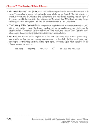 Chapter 7 The Lookup Tables Library
7−22 Introduction to Simulink with Engineering Applications, Second Edition
Copyright © Orchard Publications
• The Direct Lookup Table (n−D) block uses its block inputs as zero−based indices into an n−D
table. The number of inputs varies with the shape of the output desired. The output can be a
scalar, a vector, or a 2−D matrix. The lookup table uses zero−based indexing, thus an input of
2 returns the third element in that dimension. We recall that MATLAB uses one−based
indexing and thus an input of 2 returns the second element in that dimension.
• The Lookup Table Dynamic block computes an approximation to some function
given x and y data vectors. The lookup method can use interpolation, extrapolation, or the
original values of the input. Unlike the Lookup Table block, the Lookup Table Dynamic block
allows us to change the table data without stopping the simulation.
• The Sine and Cosine blocks implement a sine and / or cosine wave in fixed point using a
lookup table method that uses quarter wave symmetry. In Simulink, the Sine and Cosine block
can output the following functions of the input signal, depending upon what we select for the
Output formula parameter:
y f x( )=
2πx( )sin 2πx( )sin 2πx( )cos e
iπx
2πx( ) and 2πx( )cossin
 