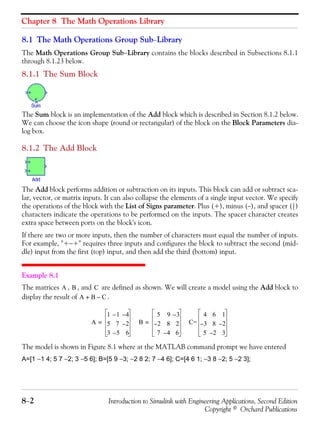 Chapter 8 The Math Operations Library
8−2 Introduction to Simulink with Engineering Applications, Second Edition
Copyright © Orchard Publications
8.1 The Math Operations Group Sub−Library
The Math Operations Group Sub−Library contains the blocks described in Subsections 8.1.1
through 8.1.23 below.
8.1.1 The Sum Block
The Sum block is an implementation of the Add block which is described in Section 8.1.2 below.
We can choose the icon shape (round or rectangular) of the block on the Block Parameters dia-
log box.
8.1.2 The Add Block
The Add block performs addition or subtraction on its inputs. This block can add or subtract sca-
lar, vector, or matrix inputs. It can also collapse the elements of a single input vector. We specify
the operations of the block with the List of Signs parameter. Plus (+), minus (−), and spacer (|)
characters indicate the operations to be performed on the inputs. The spacer character creates
extra space between ports on the block's icon.
If there are two or more inputs, then the number of characters must equal the number of inputs.
For example, "+−+" requires three inputs and configures the block to subtract the second (mid-
dle) input from the first (top) input, and then add the third (bottom) input.
Example 8.1
The matrices , , and are defined as shown. We will create a model using the Add block to
display the result of .
The model is shown in Figure 8.1 where at the MATLAB command prompt we have entered
A=[1 −1 4; 5 7 −2; 3 −5 6]; B=[5 9 −3; −2 8 2; 7 −4 6]; C=[4 6 1; −3 8 −2; 5 −2 3];
A B C
A B C–+
A
1 1– 4–
5 7 2–
3 5– 6
= B
5 9 3–
2– 8 2
7 4– 6
= C=
4 6 1
3– 8 2–
5 2– 3
 