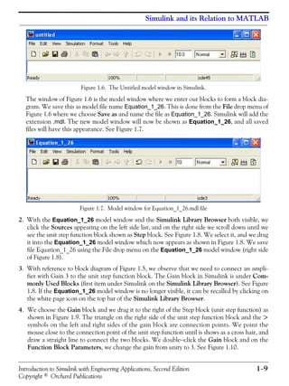 Introduction to Simulink with Engineering Applications, Second Edition 1−9
Copyright © Orchard Publications
Simulink and its Relation to MATLAB
Figure 1.6. The Untitled model window in Simulink.
The window of Figure 1.6 is the model window where we enter our blocks to form a block dia-
gram. We save this as model file name Equation_1_26. This is done from the File drop menu of
Figure 1.6 where we choose Save as and name the file as Equation_1_26. Simulink will add the
extension .mdl. The new model window will now be shown as Equation_1_26, and all saved
files will have this appearance. See Figure 1.7.
Figure 1.7. Model window for Equation_1_26.mdl file
2. With the Equation_1_26 model window and the Simulink Library Browser both visible, we
click the Sources appearing on the left side list, and on the right side we scroll down until we
see the unit step function block shown as Step block. See Figure 1.8. We select it, and we drag
it into the Equation_1_26 model window which now appears as shown in Figure 1.8. We save
file Equation_1_26 using the File drop menu on the Equation_1_26 model window (right side
of Figure 1.8).
3. With reference to block diagram of Figure 1.5, we observe that we need to connect an ampli-
fier with Gain 3 to the unit step function block. The Gain block in Simulink is under Com-
monly Used Blocks (first item under Simulink on the Simulink Library Browser). See Figure
1.8. If the Equation_1_26 model window is no longer visible, it can be recalled by clicking on
the white page icon on the top bar of the Simulink Library Browser.
4. We choose the Gain block and we drag it to the right of the Step block (unit step function) as
shown in Figure 1.9. The triangle on the right side of the unit step function block and the >
symbols on the left and right sides of the gain block are connection points. We point the
mouse close to the connection point of the unit step function until is shows as a cross hair, and
draw a straight line to connect the two blocks. We double−click the Gain block and on the
Function Block Parameters, we change the gain from unity to 3. See Figure 1.10.
 