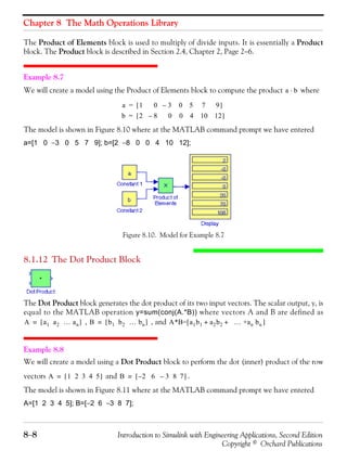 Chapter 8 The Math Operations Library
8−8 Introduction to Simulink with Engineering Applications, Second Edition
Copyright © Orchard Publications
The Product of Elements block is used to multiply of divide inputs. It is essentially a Product
block. The Product block is described in Section 2.4, Chapter 2, Page 2−6.
Example 8.7
We will create a model using the Product of Elements block to compute the product where
The model is shown in Figure 8.10 where at the MATLAB command prompt we have entered
a=[1 0 −3 0 5 7 9]; b=[2 −8 0 0 4 10 12];
Figure 8.10. Model for Example 8.7
8.1.12 The Dot Product Block
The Dot Product block generates the dot product of its two input vectors. The scalar output, y, is
equal to the MATLAB operation y=sum(conj(A.*B)) where vectors A and B are defined as
, , and
Example 8.8
We will create a model using a Dot Product block to perform the dot (inner) product of the row
vectors and .
The model is shown in Figure 8.11 where at the MATLAB command prompt we have entered
A=[1 2 3 4 5]; B=[−2 6 −3 8 7];
a b⋅
a 1 0 3 0 5 7 9–[ ]=
b 2 8 0 0 4 10 12–[ ]=
A a1 a2 … an[ ]= B b1 b2 … bn[ ]= A*B=[a1b1 a2b2 … +an bn+ + ]
A 1 2 3 4 5[ ]= B 2 6 3 8 7––[ ]=
 