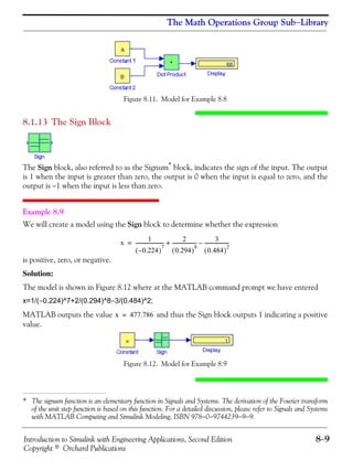 Introduction to Simulink with Engineering Applications, Second Edition 8−9
Copyright © Orchard Publications
The Math Operations Group Sub−Library
Figure 8.11. Model for Example 8.8
8.1.13 The Sign Block
The Sign block, also referred to as the Signum*
block, indicates the sign of the input. The output
is 1 when the input is greater than zero, the output is 0 when the input is equal to zero, and the
output is −1 when the input is less than zero.
Example 8.9
We will create a model using the Sign block to determine whether the expression
is positive, zero, or negative.
Solution:
The model is shown in Figure 8.12 where at the MATLAB command prompt we have entered
x=1/(−0.224)^7+2/(0.294)^8−3/(0.484)^2;
MATLAB outputs the value and thus the Sign block outputs 1 indicating a positive
value.
Figure 8.12. Model for Example 8.9
* The signum function is an elementary function in Signals and Systems. The derivation of the Fourier transform
of the unit step function is based on this function. For a detailed discussion, please refer to Signals and Systems
with MATLAB Computing and Simulink Modeling, ISBN 978−0−9744239−9−9.
x
1
0.224–( )
7
------------------------
2
0.294( )
8
--------------------
3
0.484( )
2
--------------------–+=
x 477.786=
 