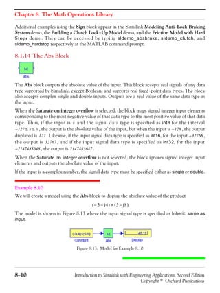 Chapter 8 The Math Operations Library
8−10 Introduction to Simulink with Engineering Applications, Second Edition
Copyright © Orchard Publications
Additional examples using the Sign block appear in the Simulink Modeling Anti−Lock Braking
System demo, the Building a Clutch Lock−Up Model demo, and the Friction Model with Hard
Stops demo. They can be accessed by typing sldemo_absbrake, sldemo_clutch, and
sldemo_hardstop respectively at the MATLAB command prompt.
8.1.14 The Abs Block
The Abs block outputs the absolute value of the input. This block accepts real signals of any data
type supported by Simulink, except Boolean, and supports real fixed−point data types. The block
also accepts complex single and double inputs. Outputs are a real value of the same data type as
the input.
When the Saturate on integer overflow is selected, the block maps signed integer input elements
corresponding to the most negative value of that data type to the most positive value of that data
type. Thus, if the input is and the signal data type is specified as int8 for the interval
, the output is the absolute value of the input, but when the input is , the output
displayed is . Likewise, if the input signal data type is specified as int16, for the input ,
the output is , and if the input signal data type is specified as int32, for the input
, the output is .
When the Saturate on integer overflow is not selected, the block ignores signed integer input
elements and outputs the absolute value of the input.
If the input is a complex number, the signal data type must be specified either as single or double.
Example 8.10
We will create a model using the Abs block to display the absolute value of the product
The model is shown in Figure 8.13 where the input signal type is specified as Inherit: same as
input.
Figure 8.13. Model for Example 8.10
x
127 x 0≤ ≤– 128–
127 32768–
32767
2147483648– 2147483647
3– j4–( ) 5 j8–( )×
 