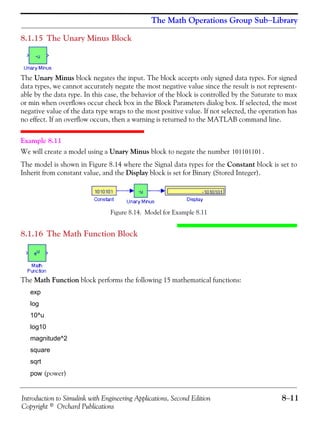 Introduction to Simulink with Engineering Applications, Second Edition 8−11
Copyright © Orchard Publications
The Math Operations Group Sub−Library
8.1.15 The Unary Minus Block
The Unary Minus block negates the input. The block accepts only signed data types. For signed
data types, we cannot accurately negate the most negative value since the result is not represent-
able by the data type. In this case, the behavior of the block is controlled by the Saturate to max
or min when overflows occur check box in the Block Parameters dialog box. If selected, the most
negative value of the data type wraps to the most positive value. If not selected, the operation has
no effect. If an overflow occurs, then a warning is returned to the MATLAB command line.
Example 8.11
We will create a model using a Unary Minus block to negate the number .
The model is shown in Figure 8.14 where the Signal data types for the Constant block is set to
Inherit from constant value, and the Display block is set for Binary (Stored Integer).
Figure 8.14. Model for Example 8.11
8.1.16 The Math Function Block
The Math Function block performs the following 15 mathematical functions:
exp
log
10^u
log10
magnitude^2
square
sqrt
pow (power)
101101101
 