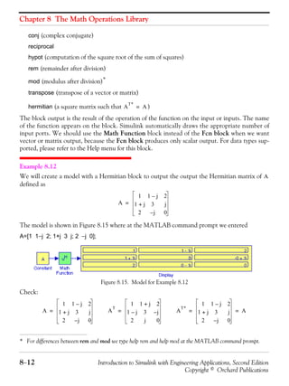 Chapter 8 The Math Operations Library
8−12 Introduction to Simulink with Engineering Applications, Second Edition
Copyright © Orchard Publications
conj (complex conjugate)
reciprocal
hypot (computation of the square root of the sum of squares)
rem (remainder after division)
mod (modulus after division)*
transpose (transpose of a vector or matrix)
hermitian (a square matrix such that )
The block output is the result of the operation of the function on the input or inputs. The name
of the function appears on the block. Simulink automatically draws the appropriate number of
input ports. We should use the Math Function block instead of the Fcn block when we want
vector or matrix output, because the Fcn block produces only scalar output. For data types sup-
ported, please refer to the Help menu for this block.
Example 8.12
We will create a model with a Hermitian block to output the output the Hermitian matrix of
defined as
The model is shown in Figure 8.15 where at the MATLAB command prompt we entered
A=[1 1−j 2; 1+j 3 j; 2 −j 0];
Figure 8.15. Model for Example 8.12
Check:
* For differences between rem and mod we type help rem and help mod at the MATLAB command prompt.
A
T*
A=
A
A
1 1 j– 2
1 j+ 3 j
2 j– 0
=
A
1 1 j– 2
1 j+ 3 j
2 j– 0
= A
T
1 1 j+ 2
1 j– 3 j–
2 j 0
= A
T*
1 1 j– 2
1 j+ 3 j
2 j– 0
A= =
 