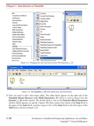 Chapter 1 Introduction to Simulink
1−10 Introduction to Simulink with Engineering Applications, Second Edition
Copyright © Orchard Publications
Figure 1.8. Dragging the unit step function into File Equation_1_26
Figure 1.9. File Equation_1_26 with added Step and Gain blocks
5. Next, we need to add a thee−input adder. The adder block appears on the right side of the
Simulink Library Browser under Math Operations. We select it, and we drag it into the
Equation_1_26 model window. We double click it, and on the Function Block Parameters
window which appears, we specify 3 inputs. We then connect the output of the Step block to
the input of the Gain block, and the output of the of the Gain block to the first input of the
Add block as shown in Figure 1.10.
 