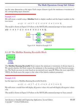 Introduction to Simulink with Engineering Applications, Second Edition 8−15
Copyright © Orchard Publications
The Math Operations Group Sub−Library
ing the same dimensions as the input. Each output element equals the minimum or maximum of
the corresponding input elements.
Example 8.15
We will create a model using a MinMax block to display smallest and the largest numbers in the
row vector
The model is shown in Figure 8.18 where at the MATLAB command prompt we have entered
a=[1 −1 −4 5 7 −2 3 −5 6 9 −3 8 2 4 8 5];
Figure 8.18. Model for Example 8.15
8.1.20 The MinMax Running Resettable Block
The MinMax Running Resettable block outputs the minimum or maximum of all past inputs u.
We specify whether the block outputs the minimum or the maximum with the Function parame-
ter. The block can reset its state based on an external reset signal R. When the reset signal R is
TRUE, the block resets the output to the value of the Initial condition parameter.
Example 8.16
Let the input u in a MinMax Running Resettable block be
We will create a model that will display all positive values of u and will display all negative values
of u.
The model is shown in Figure 8.19 where at the MATLAB command prompt we have entered
a 1 1 4 5 7 2 3 5 6 9 3 8 2 4 8 5–––––[ ]=
u 1 1 4 5 7 2 3 5 6 9 3 8 2 4 8 5–––––[ ]=
 