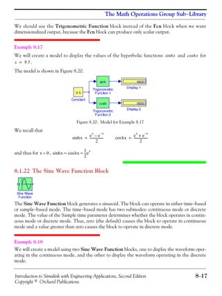Introduction to Simulink with Engineering Applications, Second Edition 8−17
Copyright © Orchard Publications
The Math Operations Group Sub−Library
We should use the Trigonometric Function block instead of the Fcn block when we want
dimensionalized output, because the Fcn block can produce only scalar output.
Example 8.17
We will create a model to display the values of the hyperbolic functions and for
.
The model is shown in Figure 8.20.
Figure 8.20. Model for Example 8.17
We recall that
and thus for ,
8.1.22 The Sine Wave Function Block
The Sine Wave Function block generates a sinusoid. The block can operate in either time−based
or sample−based mode. The time−based mode has two submodes: continuous mode or discrete
mode. The value of the Sample time parameter determines whether the block operates in contin-
uous mode or discrete mode. Thus, zero (the default) causes the block to operate in continuous
mode and a value greater than zero causes the block to operate in discrete mode.
Example 8.18
We will create a model using two Sine Wave Function blocks, one to display the waveform oper-
ating in the continuous mode, and the other to display the waveform operating in the discrete
mode.
xsinh xcosh
x 9.5=
xsinh
e
x
e
x–
–
2
------------------= hxcos
e
x
e
x–
+
2
------------------=
x 0» xsinh hxcos
1
2
---e
x
≈ ≈
 