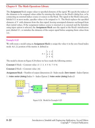 Chapter 8 The Math Operations Library
8−20 Introduction to Simulink with Engineering Applications, Second Edition
Copyright © Orchard Publications
The Assignment block assigns values to specified elements of the signal. We specify the indices of
the elements to be assigned values either by entering the indices in the block's dialog box, or by
connecting an external indices source or sources to the block. The signal at the block's data port,
labeled in most modes, specifies values to be assigned to . The block replaces the specified
elements of with elements from the data signal, leaving unassigned elements unchanged from
their initial values. If the assignment indices source is internal or is external and the Initialize
using input option is selected, the Assignment block uses the signal at the block's initialization
port, labeled , to initialize the elements of the output signal before assigning them values from
.
Example 8.20
We will create a model using an Assignment block to assign the value in the zero−based index
mode position of the matrix defined as
The model is shown in Figure 8.24 where we have made the following entries:
Constant 1 block − Constant value:
Constant 2 block − Constant value:
Assignment block − Number of output dimensions: 2 − Index mode: Zero−based − Index Option
1 : Index vector (dialog) Index 1 − Index Option 2: Index vector (dialog) Index 2
Figure 8.24. Model for Example 8.20
U2 Y
Y
U1
U2
6
A 1 2,( ) A
A
1 2 3
4 5 0
7 8 9
=
1 2 3; 4 5 0; 7 8 9[ ]
6[ ]
 