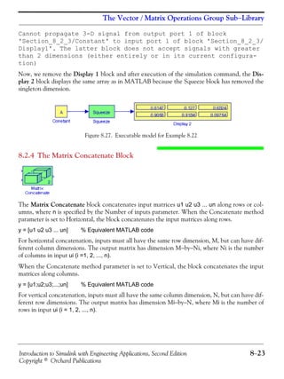 Introduction to Simulink with Engineering Applications, Second Edition 8−23
Copyright © Orchard Publications
The Vector / Matrix Operations Group Sub−Library
Cannot propagate 3-D signal from output port 1 of block
'Section_8_2_3/Constant' to input port 1 of block 'Section_8_2_3/
Display1'. The latter block does not accept signals with greater
than 2 dimensions (either entirely or in its current configura-
tion)
Now, we remove the Display 1 block and after execution of the simulation command, the Dis-
play 2 block displays the same array as in MATLAB because the Squeeze block has removed the
singleton dimension.
Figure 8.27. Executable model for Example 8.22
8.2.4 The Matrix Concatenate Block
The Matrix Concatenate block concatenates input matrices u1 u2 u3 ... un along rows or col-
umns, where n is specified by the Number of inputs parameter. When the Concatenate method
parameter is set to Horizontal, the block concatenates the input matrices along rows.
y = [u1 u2 u3 ... un] % Equivalent MATLAB code
For horizontal concatenation, inputs must all have the same row dimension, M, but can have dif-
ferent column dimensions. The output matrix has dimension M−by−Ni, where Ni is the number
of columns in input ui (i =1, 2, ..., n).
When the Concatenate method parameter is set to Vertical, the block concatenates the input
matrices along columns.
y = [u1;u2;u3;...;un] % Equivalent MATLAB code
For vertical concatenation, inputs must all have the same column dimension, N, but can have dif-
ferent row dimensions. The output matrix has dimension Mi−by−N, where Mi is the number of
rows in input ui (i = 1, 2, ..., n).
 