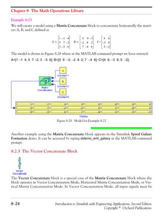 Chapter 8 The Math Operations Library
8−24 Introduction to Simulink with Engineering Applications, Second Edition
Copyright © Orchard Publications
Example 8.23
We will create a model using a Matrix Concatenate block to concatenate horizontally the matri-
ces A, B, and C defined as
The model is shown in Figure 8.28 where at the MATLAB command prompt we have entered:
A=[1 −1 4; 5 7 −2; 3 −5 6]; B=[5 9 −3; −2 8 2; 7 −4 6]; C=[4 6; −3 8; 5 −2];
Figure 8.28. Model for Example 8.22
Another example using the Matrix Concatenate block appears in the Simulink Spiral Galaxy
Formation demo. It can be accessed by typing sldemo_eml_galaxy at the MATLAB command
prompt.
8.2.5 The Vector Concatenate Block
The Vector Concatenate block is a special case of the Matrix Concatenate block where the
block operates in Vector Concatenation Mode, Horizontal Matrix Concatenation Mode, or Ver-
tical Matrix Concatenation Mode. In Vector Concatenation Mode, all input signals must be
A
1 1– 4–
5 7 2–
3 5– 6
= B
5 9 3–
2– 8 2
7 4– 6
= C=
4 6
3– 8
5 2–
 