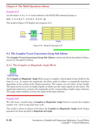 Chapter 8 The Math Operations Library
8−26 Introduction to Simulink with Engineering Applications, Second Edition
Copyright © Orchard Publications
Example 8.25
Let the matrix be a matrix defined at the MATLAB command prompt as
A=[1 −1 4 2 6; 5 7 −2 8 0; 3 −5 6 9 −4];
The model in Figure 8.30 displays the transpose of .
Figure 8.30. Model for Example 8.25
8.3 The Complex Vector Conversions Group Sub−Library
The Complex Vector Conversions Group Sub−Library contains the blocks described in Subsec-
tions 8.3.1 through 8.3.4 below.
8.3.1 The Complex to Magnitude−Angle Block
The Complex to Magnitude−Angle block accepts a complex−valued signal of type double in the
form of . It outputs the magnitude, the phase angle in radians, or magnitude and phase
depending on the setting of the Output parameter. The outputs are real values of type double.
The input can be an array of complex signals, in which case the output signals are also arrays. The
magnitude signal array contains the magnitudes of the corresponding complex input elements.
The angle output similarly contains the angles of the input elements
Example 8.26
We will create a model using a Complex to Magnitude−Angle block to convert the complex
number to the polar form .
The model is shown in Figure 8.28 where the Complex to Magnitude−Angle block Output
parameter has been specified as Magnitude and angle.
A 3 5×
A
x jy+
5.43 j4.54– A θ∠
 