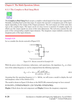 Chapter 8 The Math Operations Library
8−28 Introduction to Simulink with Engineering Applications, Second Edition
Copyright © Orchard Publications
8.3.3 The Complex to Real−Imag Block
The Complex to Real−Imag block accepts a complex−valued signal of any data type supported by
Simulink, including fixed−point data types. It outputs the real and / or imaginary part of the input
signal, depending on the setting of the Output parameter. The real outputs are of the same data
type as the complex input. The input can be an array (vector or matrix) of complex signals, in
which case the output signals are arrays of the same dimensions. The real array contains the real
parts of the corresponding complex input elements. The imaginary output similarly contains the
imaginary parts of the input elements.
Example 8.28
Let us consider the electric network of Figure 8.33.
Figure 8.33. Electric network for Example 8.28
With the given values of resistance, inductance, and capacitance, the impedance as a func-
tion of the radian frequency can be computed from the following expression.
(8.1)
Assuming that the operating frequency is , we will create a model to display the real
and imaginary values of the relation (8.1).
The model is shown in Figure 8.34 where at the MATLAB command prompt we have entered
Z=10+(10^4 −j*10^6/(2*pi*60))/(10 + j*(0.1*(2*pi*60)−10^5/(2*pi*60)));
Display 1 block shows the real component and Display 2 shows the imaginary component.
a
b
10 Ω
0.1 H
10 μFZab
10 Ω
Zab
ω
Zab Z 10
10
4
j 10
6
ω⁄( )–
10 j 0.1ω 10
5
ω⁄–( )+
--------------------------------------------------------+= =
f 100 Hz=
 